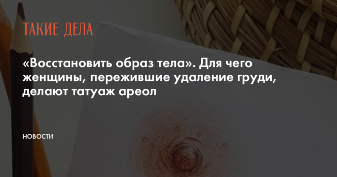 «Восстановить образ тела». Для чего женщины, пережившие удаление груди, делают татуаж ареол