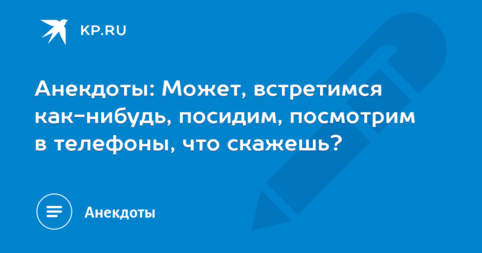 Может, встретимся как-нибудь, посидим, посмотрим в телефоны, что скажешь?