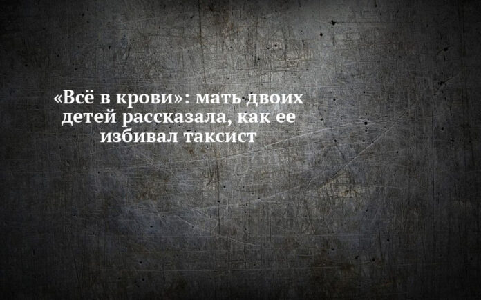 мать двоих детей рассказала, как ее избивал таксист