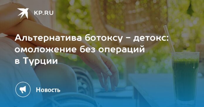 Альтернатива ботоксу - детокс: омоложение без операций в Турции
