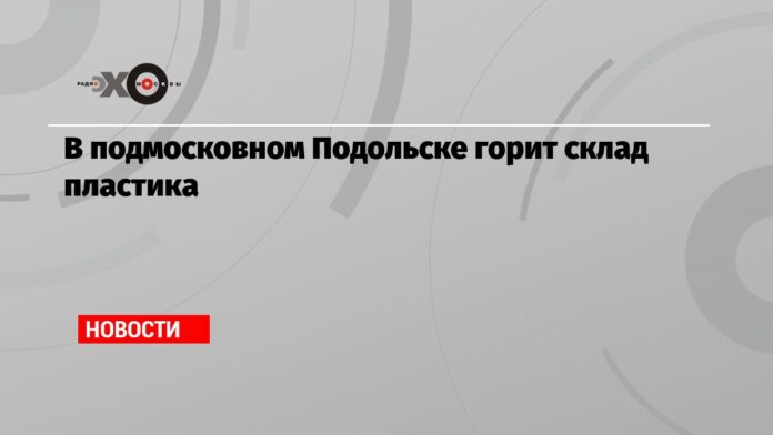 В подмосковном Подольске горит склад пластика — Новости — Эхо Москвы, 03.06.2021 - Эхо Москвы