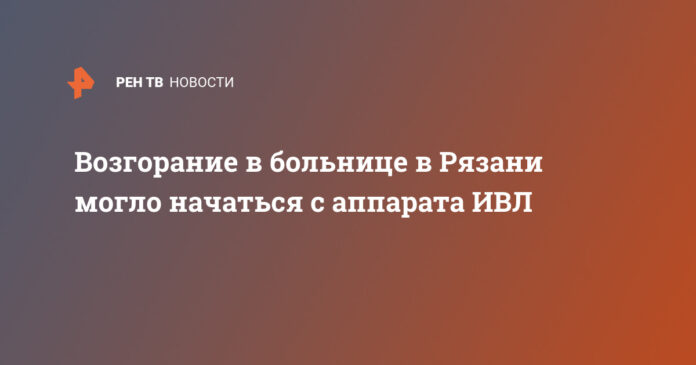 Возгорание в больнице в Рязани могло начаться с аппарата ИВЛ - РЕН ТВ