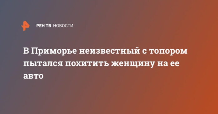 В Приморье неизвестный с топором пытался похитить женщину на ее авто - РЕН ТВ