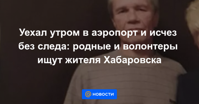 Уехал утром в аэропорт и исчез без следа: родные и волонтеры ищут жителя Хабаровска