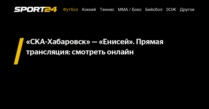 ска хабаровск енисей: смотреть онлайн, прямая трансляция, прямой эфир - 21 августа 2021